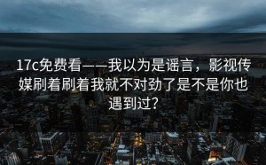 17c免费看——我以为是谣言，影视传媒刷着刷着我就不对劲了是不是你也遇到过？