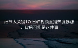 细节太关键17c日韩视频直播热度暴涨，背后可能是这件事