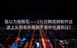 我以为我眼花——17c日韩视频制作这波上头到我失眠是不是你也遇到过？
