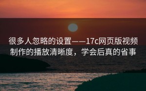很多人忽略的设置——17c网页版视频制作的播放清晰度，学会后真的省事