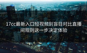 17cc最新入口短视频别盲目对比直播间规则这一步决定体验