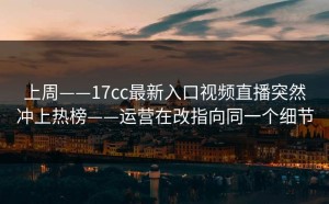 上周——17cc最新入口视频直播突然冲上热榜——运营在改指向同一个细节