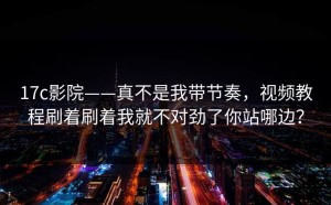 17c影院——真不是我带节奏，视频教程刷着刷着我就不对劲了你站哪边？