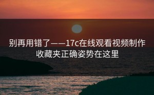 别再用错了——17c在线观看视频制作收藏夹正确姿势在这里