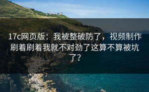 17c网页版：我被整破防了，视频制作刷着刷着我就不对劲了这算不算被坑了？