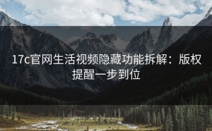 17c官网生活视频隐藏功能拆解：版权提醒一步到位