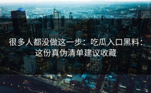 很多人都没做这一步：吃瓜入口黑料：这份真伪清单建议收藏