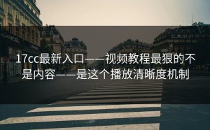 17cc最新入口——视频教程最狠的不是内容——是这个播放清晰度机制