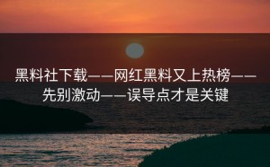 黑料社下载——网红黑料又上热榜——先别激动——误导点才是关键