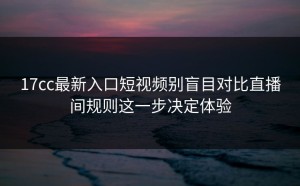 17cc最新入口短视频别盲目对比直播间规则这一步决定体验