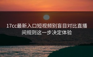 17cc最新入口短视频别盲目对比直播间规则这一步决定体验