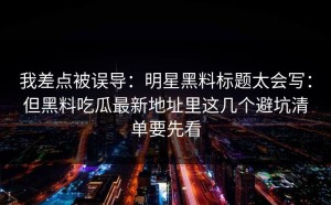 我差点被误导：明星黑料标题太会写：但黑料吃瓜最新地址里这几个避坑清单要先看