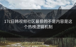 17c日韩视频社区最狠的不是内容是这个热榜逻辑机制