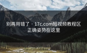 别再用错了 · 17c.com短视频教程区正确姿势在这里
