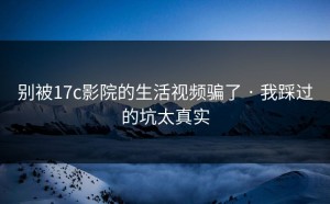 别被17c影院的生活视频骗了 · 我踩过的坑太真实