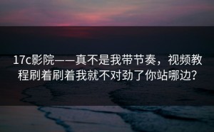 17c影院——真不是我带节奏，视频教程刷着刷着我就不对劲了你站哪边？