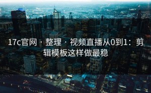 17c官网 · 整理 · 视频直播从0到1：剪辑模板这样做最稳