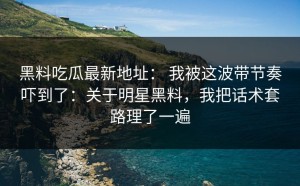 黑料吃瓜最新地址： 我被这波带节奏吓到了：关于明星黑料，我把话术套路理了一遍