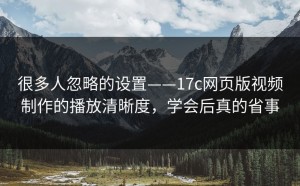 很多人忽略的设置——17c网页版视频制作的播放清晰度，学会后真的省事