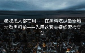 老吃瓜人都在用——在黑料吃瓜最新地址看黑料前——先用这套关键线索检查法