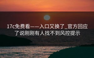17c免费看——入口又换了_官方回应了说刚刚有人找不到风控提示