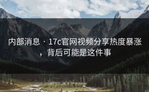 内部消息 · 17c官网视频分享热度暴涨，背后可能是这件事