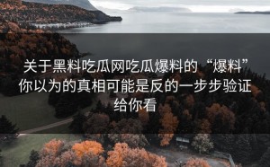 关于黑料吃瓜网吃瓜爆料的“爆料”你以为的真相可能是反的一步步验证给你看