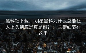 黑料社下载： 明星黑料为什么总能让人上头到底是真是假？： 关键细节在这里