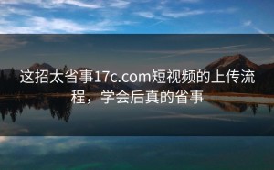 这招太省事17c.com短视频的上传流程，学会后真的省事