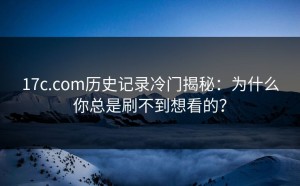 17c.com历史记录冷门揭秘：为什么你总是刷不到想看的？