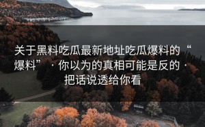关于黑料吃瓜最新地址吃瓜爆料的“爆料” · 你以为的真相可能是反的 · 把话说透给你看