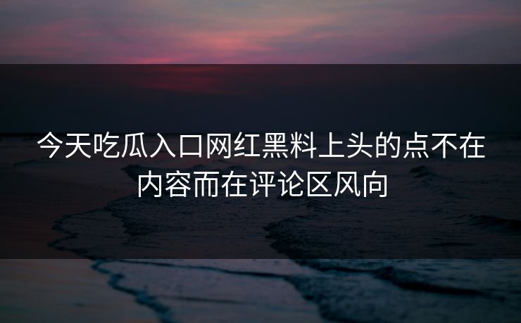 今天吃瓜入口网红黑料上头的点不在内容而在评论区风向
