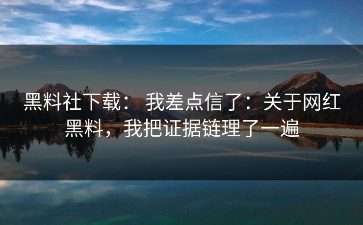 黑料社下载： 我差点信了：关于网红黑料，我把证据链理了一遍
