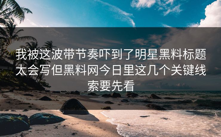我被这波带节奏吓到了明星黑料标题太会写但黑料网今日里这几个关键线索要先看