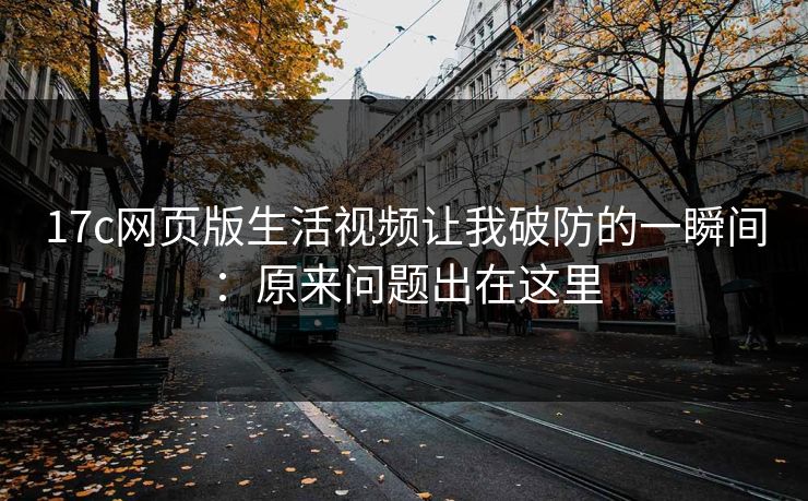 17c网页版生活视频让我破防的一瞬间：原来问题出在这里
