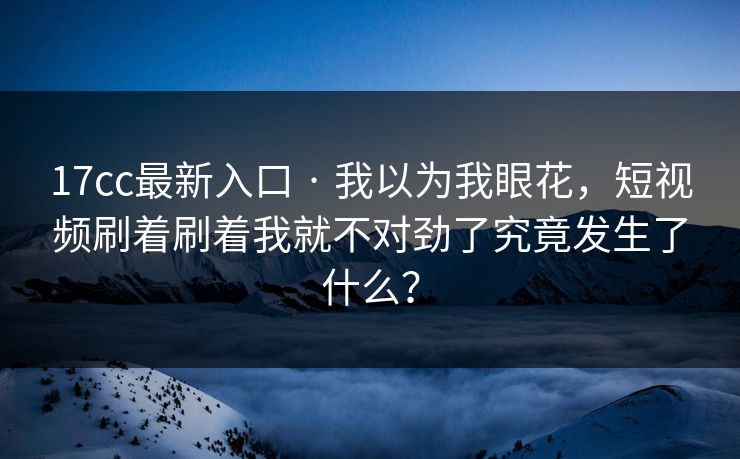 17cc最新入口 · 我以为我眼花，短视频刷着刷着我就不对劲了究竟发生了什么？