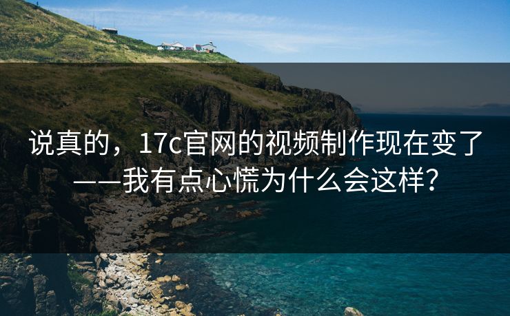 说真的，17c官网的视频制作现在变了——我有点心慌为什么会这样？