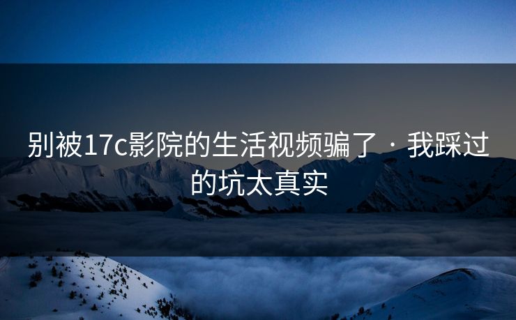 别被17c影院的生活视频骗了 · 我踩过的坑太真实
