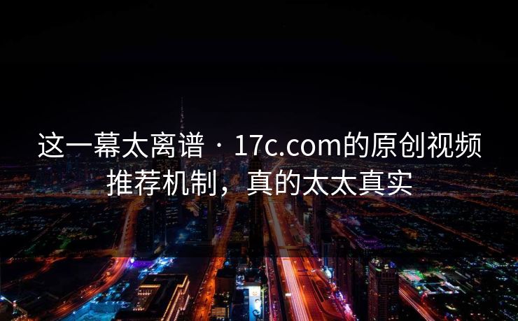 这一幕太离谱 · 17c.com的原创视频推荐机制，真的太太真实