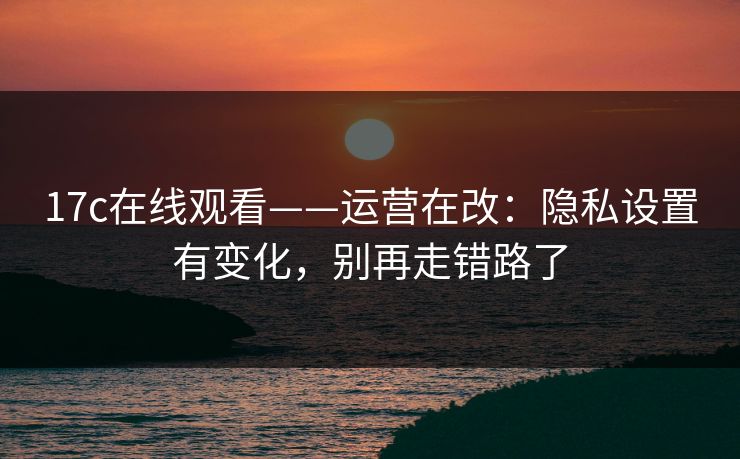 17c在线观看——运营在改：隐私设置有变化，别再走错路了