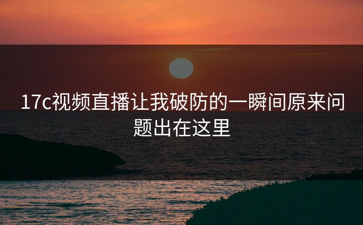 17c视频直播让我破防的一瞬间原来问题出在这里