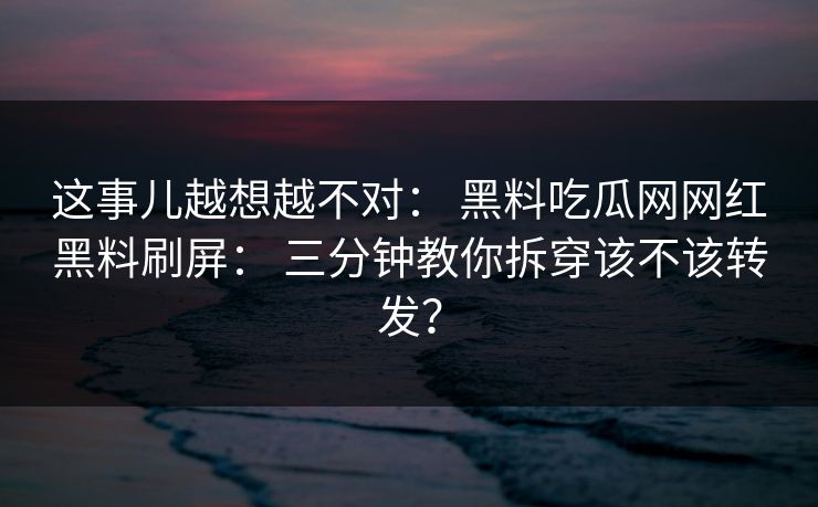这事儿越想越不对： 黑料吃瓜网网红黑料刷屏： 三分钟教你拆穿该不该转发？