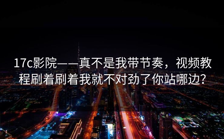 17c影院——真不是我带节奏，视频教程刷着刷着我就不对劲了你站哪边？