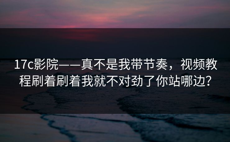 17c影院——真不是我带节奏，视频教程刷着刷着我就不对劲了你站哪边？