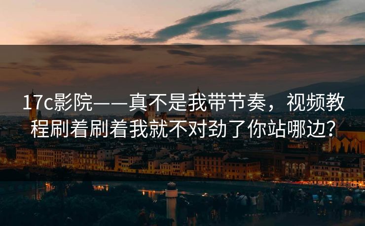 17c影院——真不是我带节奏，视频教程刷着刷着我就不对劲了你站哪边？