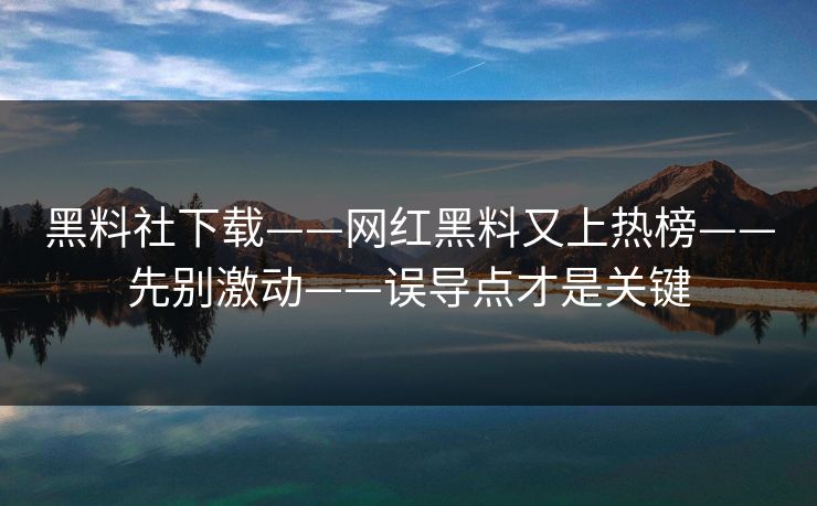 黑料社下载——网红黑料又上热榜——先别激动——误导点才是关键