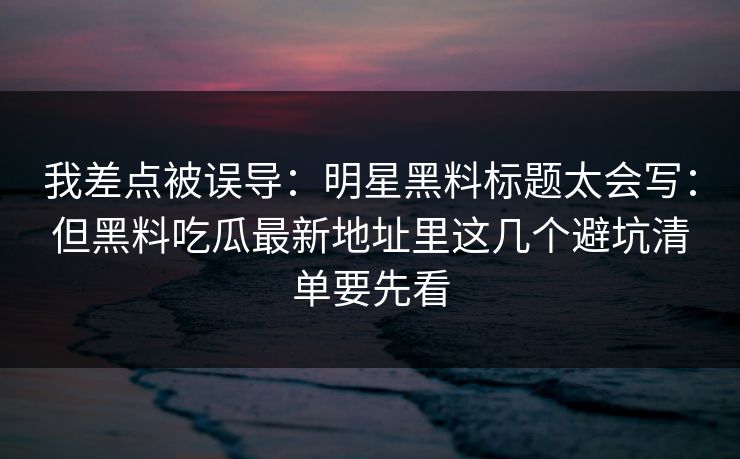 我差点被误导：明星黑料标题太会写：但黑料吃瓜最新地址里这几个避坑清单要先看
