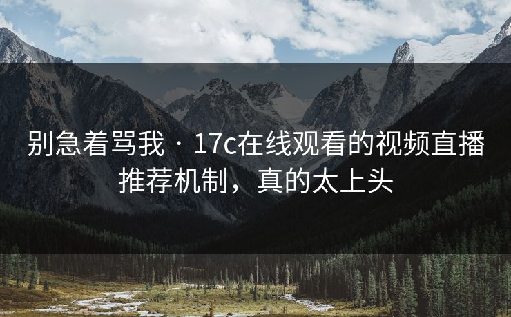 别急着骂我 · 17c在线观看的视频直播推荐机制，真的太上头