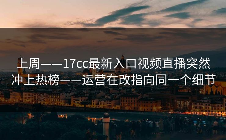 上周——17cc最新入口视频直播突然冲上热榜——运营在改指向同一个细节