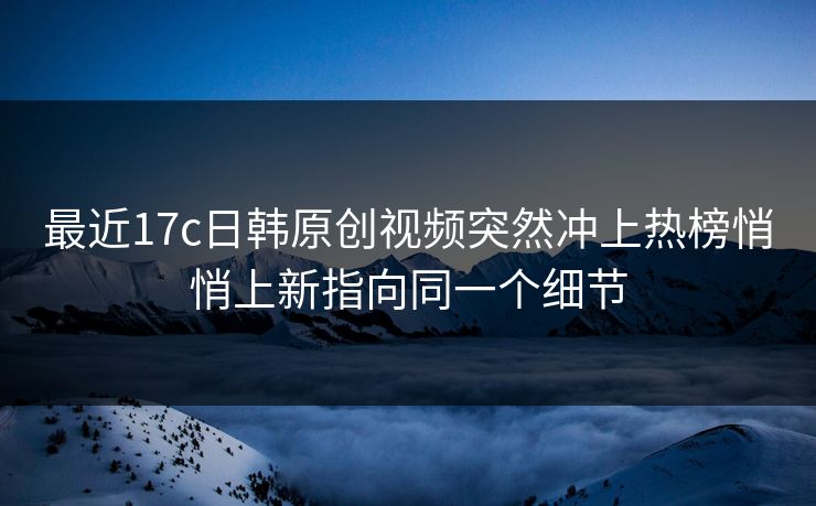 最近17c日韩原创视频突然冲上热榜悄悄上新指向同一个细节